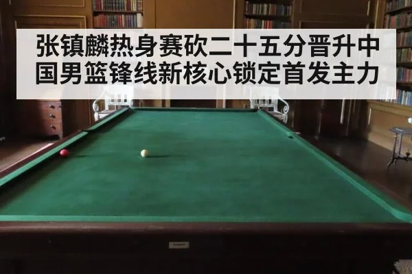 张镇麟热身赛砍二十五分晋升中国男篮锋线新核心锁定首发主力