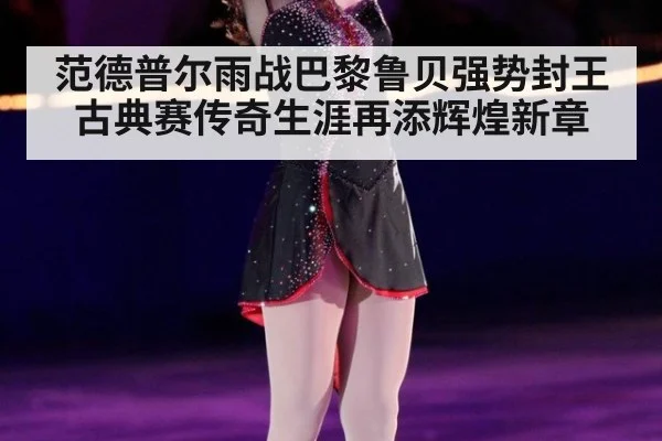 范德普尔雨战巴黎鲁贝强势封王 古典赛传奇生涯再添辉煌新章